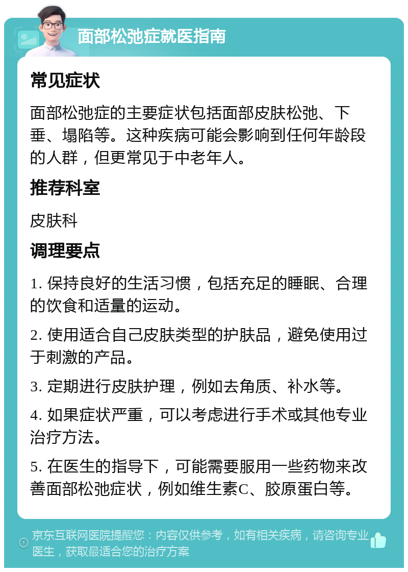 面部松弛症就医指南 常见症状 面部松弛症的主要症状包括面部皮肤松弛、下垂、塌陷等。这种疾病可能会影响到任何年龄段的人群，但更常见于中老年人。 推荐科室 皮肤科 调理要点 1. 保持良好的生活习惯，包括充足的睡眠、合理的饮食和适量的运动。 2. 使用适合自己皮肤类型的护肤品，避免使用过于刺激的产品。 3. 定期进行皮肤护理，例如去角质、补水等。 4. 如果症状严重，可以考虑进行手术或其他专业治疗方法。 5. 在医生的指导下，可能需要服用一些药物来改善面部松弛症状，例如维生素C、胶原蛋白等。