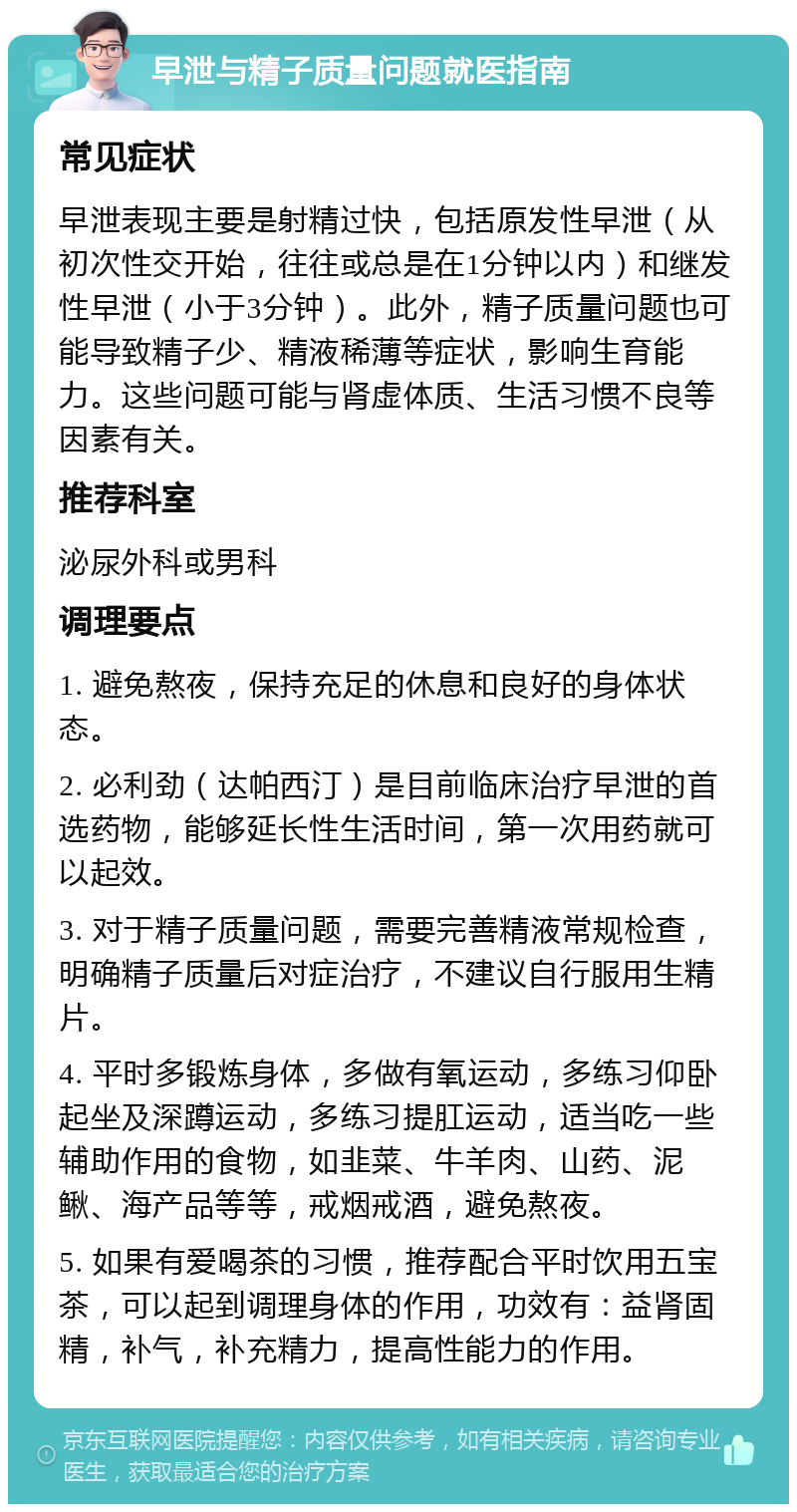 早泄与精子质量问题就医指南 常见症状 早泄表现主要是射精过快，包括原发性早泄（从初次性交开始，往往或总是在1分钟以内）和继发性早泄（小于3分钟）。此外，精子质量问题也可能导致精子少、精液稀薄等症状，影响生育能力。这些问题可能与肾虚体质、生活习惯不良等因素有关。 推荐科室 泌尿外科或男科 调理要点 1. 避免熬夜，保持充足的休息和良好的身体状态。 2. 必利劲（达帕西汀）是目前临床治疗早泄的首选药物，能够延长性生活时间，第一次用药就可以起效。 3. 对于精子质量问题，需要完善精液常规检查，明确精子质量后对症治疗，不建议自行服用生精片。 4. 平时多锻炼身体，多做有氧运动，多练习仰卧起坐及深蹲运动，多练习提肛运动，适当吃一些辅助作用的食物，如韭菜、牛羊肉、山药、泥鳅、海产品等等，戒烟戒酒，避免熬夜。 5. 如果有爱喝茶的习惯，推荐配合平时饮用五宝茶，可以起到调理身体的作用，功效有：益肾固精，补气，补充精力，提高性能力的作用。