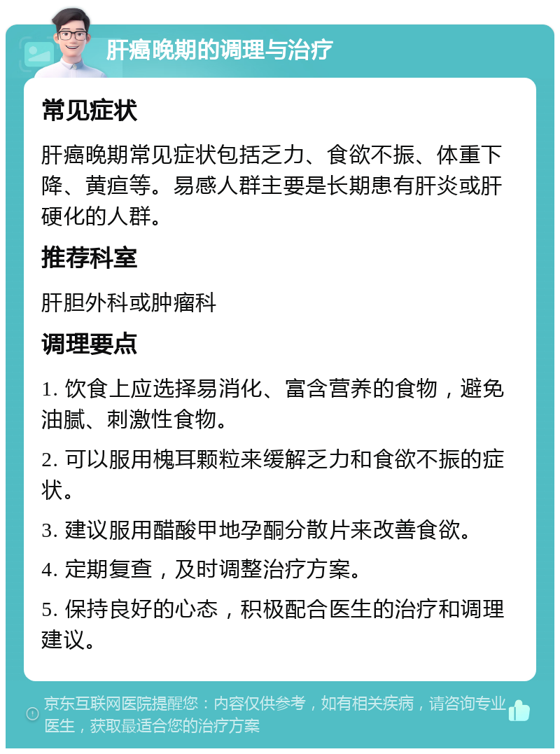 肝癌晚期的调理与治疗 常见症状 肝癌晚期常见症状包括乏力、食欲不振、体重下降、黄疸等。易感人群主要是长期患有肝炎或肝硬化的人群。 推荐科室 肝胆外科或肿瘤科 调理要点 1. 饮食上应选择易消化、富含营养的食物，避免油腻、刺激性食物。 2. 可以服用槐耳颗粒来缓解乏力和食欲不振的症状。 3. 建议服用醋酸甲地孕酮分散片来改善食欲。 4. 定期复查，及时调整治疗方案。 5. 保持良好的心态，积极配合医生的治疗和调理建议。