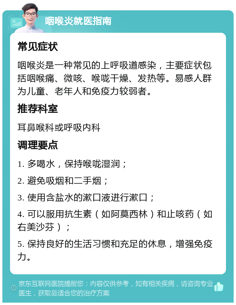 咽喉炎就医指南 常见症状 咽喉炎是一种常见的上呼吸道感染，主要症状包括咽喉痛、微咳、喉咙干燥、发热等。易感人群为儿童、老年人和免疫力较弱者。 推荐科室 耳鼻喉科或呼吸内科 调理要点 1. 多喝水，保持喉咙湿润； 2. 避免吸烟和二手烟； 3. 使用含盐水的漱口液进行漱口； 4. 可以服用抗生素（如阿莫西林）和止咳药（如右美沙芬）； 5. 保持良好的生活习惯和充足的休息，增强免疫力。