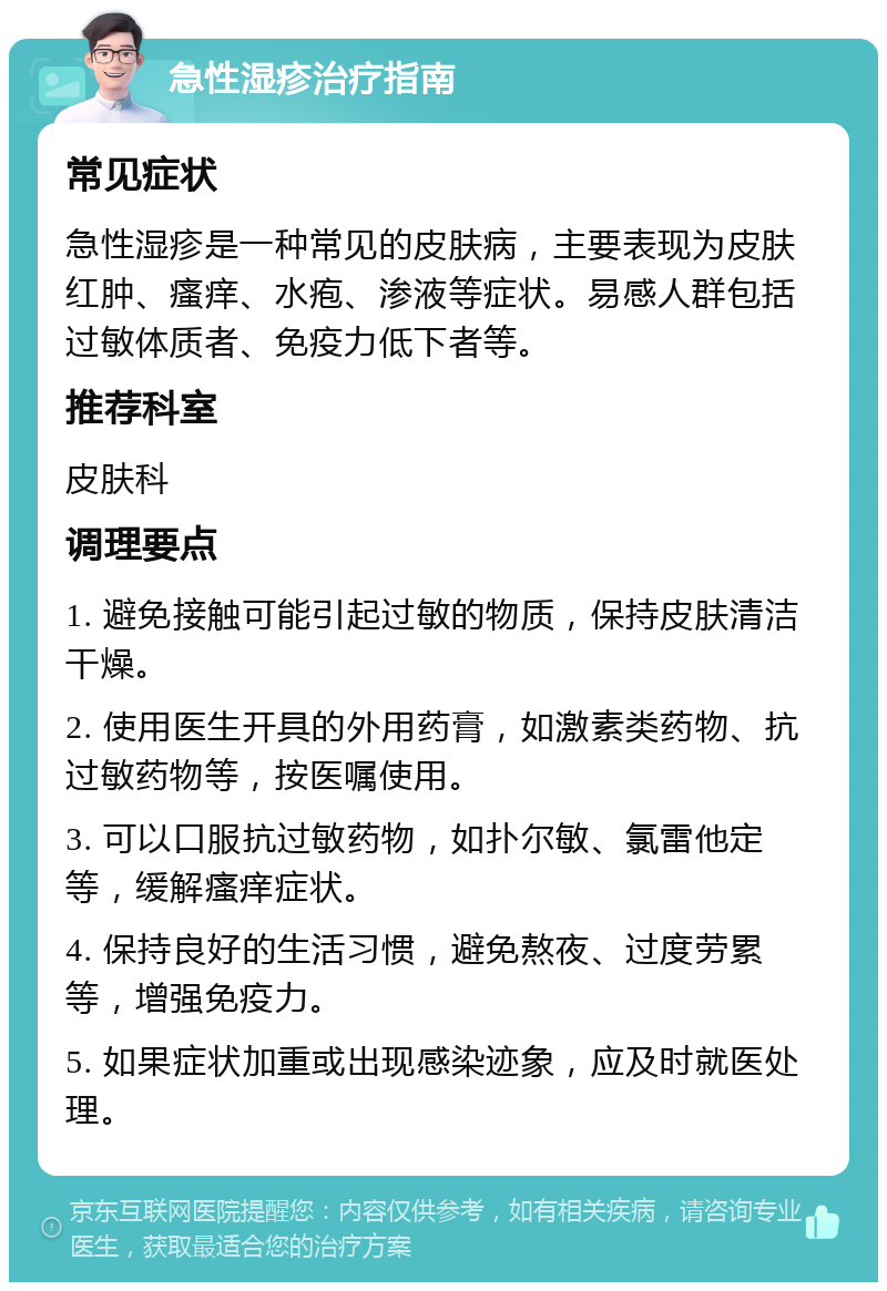 急性湿疹治疗指南 常见症状 急性湿疹是一种常见的皮肤病，主要表现为皮肤红肿、瘙痒、水疱、渗液等症状。易感人群包括过敏体质者、免疫力低下者等。 推荐科室 皮肤科 调理要点 1. 避免接触可能引起过敏的物质，保持皮肤清洁干燥。 2. 使用医生开具的外用药膏，如激素类药物、抗过敏药物等，按医嘱使用。 3. 可以口服抗过敏药物，如扑尔敏、氯雷他定等，缓解瘙痒症状。 4. 保持良好的生活习惯，避免熬夜、过度劳累等，增强免疫力。 5. 如果症状加重或出现感染迹象，应及时就医处理。