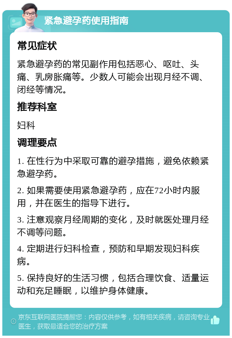 紧急避孕药使用指南 常见症状 紧急避孕药的常见副作用包括恶心、呕吐、头痛、乳房胀痛等。少数人可能会出现月经不调、闭经等情况。 推荐科室 妇科 调理要点 1. 在性行为中采取可靠的避孕措施，避免依赖紧急避孕药。 2. 如果需要使用紧急避孕药，应在72小时内服用，并在医生的指导下进行。 3. 注意观察月经周期的变化，及时就医处理月经不调等问题。 4. 定期进行妇科检查，预防和早期发现妇科疾病。 5. 保持良好的生活习惯，包括合理饮食、适量运动和充足睡眠，以维护身体健康。