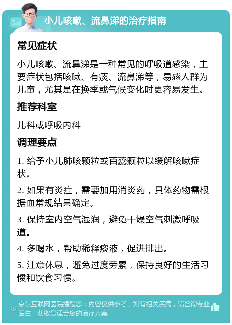 小儿咳嗽、流鼻涕的治疗指南 常见症状 小儿咳嗽、流鼻涕是一种常见的呼吸道感染，主要症状包括咳嗽、有痰、流鼻涕等，易感人群为儿童，尤其是在换季或气候变化时更容易发生。 推荐科室 儿科或呼吸内科 调理要点 1. 给予小儿肺咳颗粒或百蕊颗粒以缓解咳嗽症状。 2. 如果有炎症，需要加用消炎药，具体药物需根据血常规结果确定。 3. 保持室内空气湿润，避免干燥空气刺激呼吸道。 4. 多喝水，帮助稀释痰液，促进排出。 5. 注意休息，避免过度劳累，保持良好的生活习惯和饮食习惯。