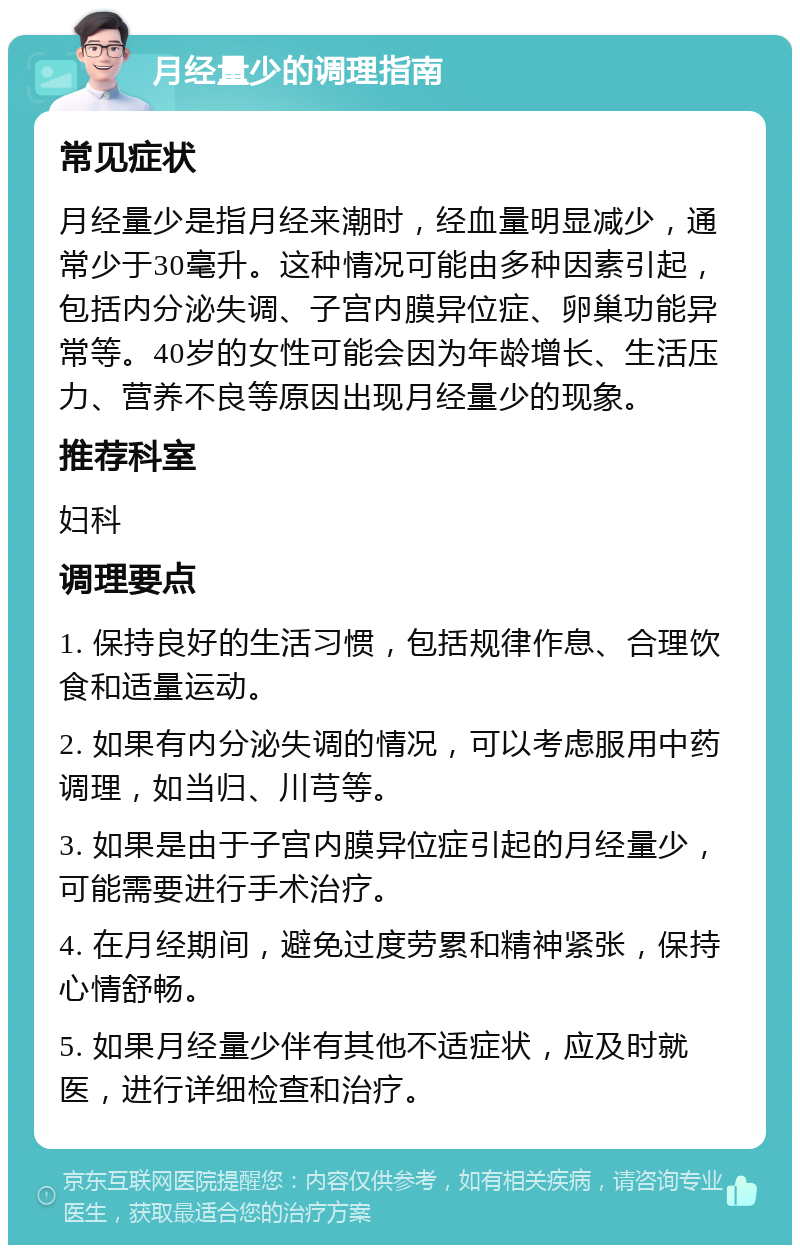 月经量少的调理指南 常见症状 月经量少是指月经来潮时，经血量明显减少，通常少于30毫升。这种情况可能由多种因素引起，包括内分泌失调、子宫内膜异位症、卵巢功能异常等。40岁的女性可能会因为年龄增长、生活压力、营养不良等原因出现月经量少的现象。 推荐科室 妇科 调理要点 1. 保持良好的生活习惯，包括规律作息、合理饮食和适量运动。 2. 如果有内分泌失调的情况，可以考虑服用中药调理，如当归、川芎等。 3. 如果是由于子宫内膜异位症引起的月经量少，可能需要进行手术治疗。 4. 在月经期间，避免过度劳累和精神紧张，保持心情舒畅。 5. 如果月经量少伴有其他不适症状，应及时就医，进行详细检查和治疗。