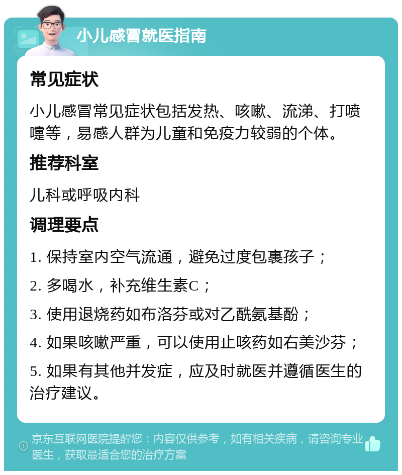 小儿感冒就医指南 常见症状 小儿感冒常见症状包括发热、咳嗽、流涕、打喷嚏等，易感人群为儿童和免疫力较弱的个体。 推荐科室 儿科或呼吸内科 调理要点 1. 保持室内空气流通，避免过度包裹孩子； 2. 多喝水，补充维生素C； 3. 使用退烧药如布洛芬或对乙酰氨基酚； 4. 如果咳嗽严重，可以使用止咳药如右美沙芬； 5. 如果有其他并发症，应及时就医并遵循医生的治疗建议。