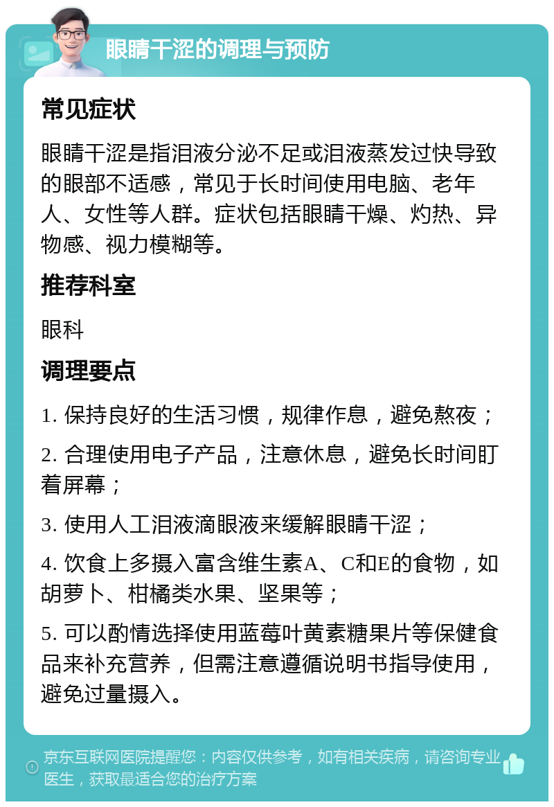 眼睛干涩的调理与预防 常见症状 眼睛干涩是指泪液分泌不足或泪液蒸发过快导致的眼部不适感，常见于长时间使用电脑、老年人、女性等人群。症状包括眼睛干燥、灼热、异物感、视力模糊等。 推荐科室 眼科 调理要点 1. 保持良好的生活习惯，规律作息，避免熬夜； 2. 合理使用电子产品，注意休息，避免长时间盯着屏幕； 3. 使用人工泪液滴眼液来缓解眼睛干涩； 4. 饮食上多摄入富含维生素A、C和E的食物，如胡萝卜、柑橘类水果、坚果等； 5. 可以酌情选择使用蓝莓叶黄素糖果片等保健食品来补充营养，但需注意遵循说明书指导使用，避免过量摄入。