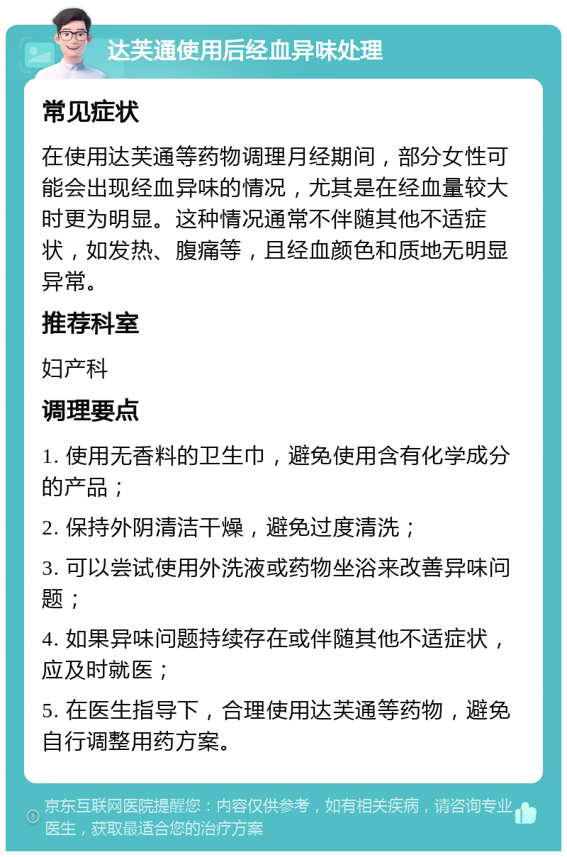 达芙通使用后经血异味处理 常见症状 在使用达芙通等药物调理月经期间，部分女性可能会出现经血异味的情况，尤其是在经血量较大时更为明显。这种情况通常不伴随其他不适症状，如发热、腹痛等，且经血颜色和质地无明显异常。 推荐科室 妇产科 调理要点 1. 使用无香料的卫生巾，避免使用含有化学成分的产品； 2. 保持外阴清洁干燥，避免过度清洗； 3. 可以尝试使用外洗液或药物坐浴来改善异味问题； 4. 如果异味问题持续存在或伴随其他不适症状，应及时就医； 5. 在医生指导下，合理使用达芙通等药物，避免自行调整用药方案。