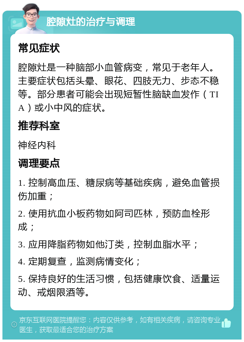 腔隙灶的治疗与调理 常见症状 腔隙灶是一种脑部小血管病变，常见于老年人。主要症状包括头晕、眼花、四肢无力、步态不稳等。部分患者可能会出现短暂性脑缺血发作（TIA）或小中风的症状。 推荐科室 神经内科 调理要点 1. 控制高血压、糖尿病等基础疾病，避免血管损伤加重； 2. 使用抗血小板药物如阿司匹林，预防血栓形成； 3. 应用降脂药物如他汀类，控制血脂水平； 4. 定期复查，监测病情变化； 5. 保持良好的生活习惯，包括健康饮食、适量运动、戒烟限酒等。