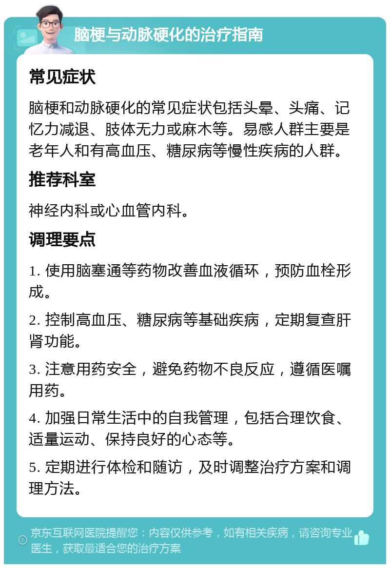 脑梗与动脉硬化的治疗指南 常见症状 脑梗和动脉硬化的常见症状包括头晕、头痛、记忆力减退、肢体无力或麻木等。易感人群主要是老年人和有高血压、糖尿病等慢性疾病的人群。 推荐科室 神经内科或心血管内科。 调理要点 1. 使用脑塞通等药物改善血液循环，预防血栓形成。 2. 控制高血压、糖尿病等基础疾病，定期复查肝肾功能。 3. 注意用药安全，避免药物不良反应，遵循医嘱用药。 4. 加强日常生活中的自我管理，包括合理饮食、适量运动、保持良好的心态等。 5. 定期进行体检和随访，及时调整治疗方案和调理方法。