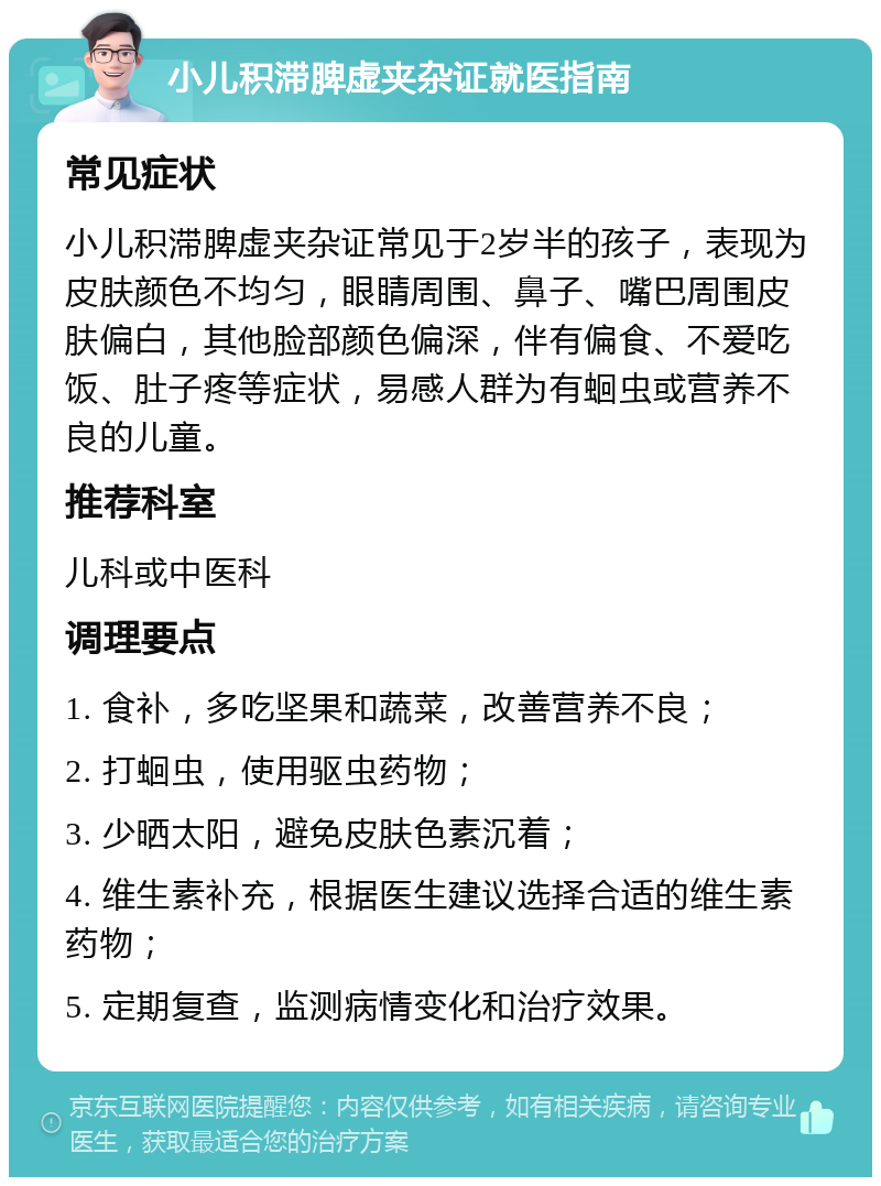 小儿积滞脾虚夹杂证就医指南 常见症状 小儿积滞脾虚夹杂证常见于2岁半的孩子，表现为皮肤颜色不均匀，眼睛周围、鼻子、嘴巴周围皮肤偏白，其他脸部颜色偏深，伴有偏食、不爱吃饭、肚子疼等症状，易感人群为有蛔虫或营养不良的儿童。 推荐科室 儿科或中医科 调理要点 1. 食补，多吃坚果和蔬菜，改善营养不良； 2. 打蛔虫，使用驱虫药物； 3. 少晒太阳，避免皮肤色素沉着； 4. 维生素补充，根据医生建议选择合适的维生素药物； 5. 定期复查，监测病情变化和治疗效果。