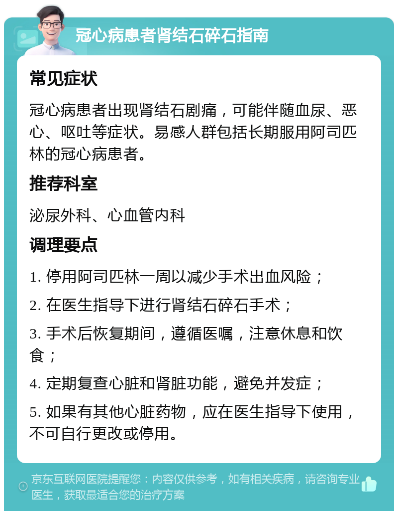 冠心病患者肾结石碎石指南 常见症状 冠心病患者出现肾结石剧痛，可能伴随血尿、恶心、呕吐等症状。易感人群包括长期服用阿司匹林的冠心病患者。 推荐科室 泌尿外科、心血管内科 调理要点 1. 停用阿司匹林一周以减少手术出血风险； 2. 在医生指导下进行肾结石碎石手术； 3. 手术后恢复期间，遵循医嘱，注意休息和饮食； 4. 定期复查心脏和肾脏功能，避免并发症； 5. 如果有其他心脏药物，应在医生指导下使用，不可自行更改或停用。