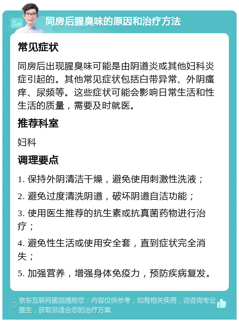 同房后腥臭味的原因和治疗方法 常见症状 同房后出现腥臭味可能是由阴道炎或其他妇科炎症引起的。其他常见症状包括白带异常、外阴瘙痒、尿频等。这些症状可能会影响日常生活和性生活的质量，需要及时就医。 推荐科室 妇科 调理要点 1. 保持外阴清洁干燥，避免使用刺激性洗液； 2. 避免过度清洗阴道，破坏阴道自洁功能； 3. 使用医生推荐的抗生素或抗真菌药物进行治疗； 4. 避免性生活或使用安全套，直到症状完全消失； 5. 加强营养，增强身体免疫力，预防疾病复发。