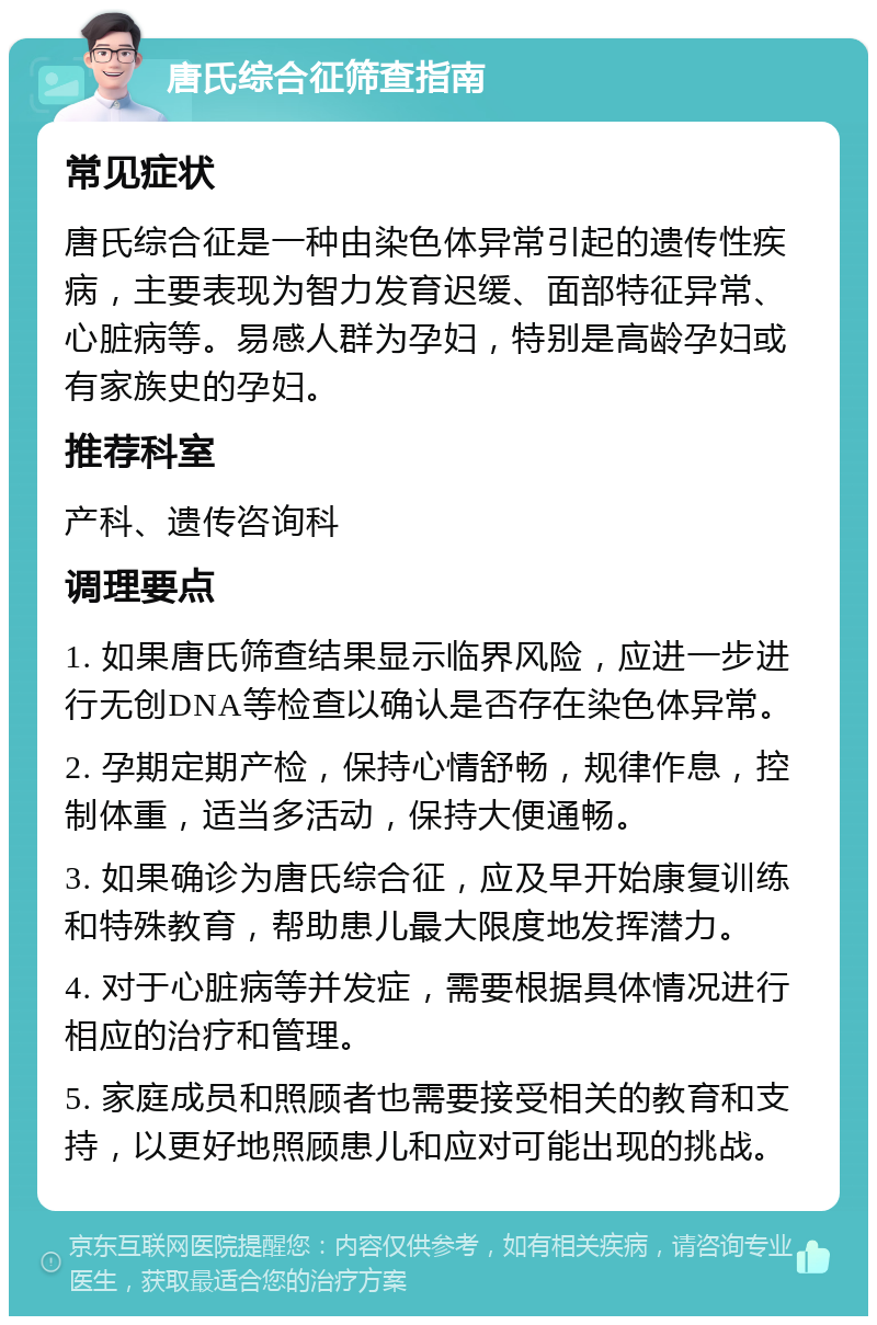 唐氏综合征筛查指南 常见症状 唐氏综合征是一种由染色体异常引起的遗传性疾病，主要表现为智力发育迟缓、面部特征异常、心脏病等。易感人群为孕妇，特别是高龄孕妇或有家族史的孕妇。 推荐科室 产科、遗传咨询科 调理要点 1. 如果唐氏筛查结果显示临界风险，应进一步进行无创DNA等检查以确认是否存在染色体异常。 2. 孕期定期产检，保持心情舒畅，规律作息，控制体重，适当多活动，保持大便通畅。 3. 如果确诊为唐氏综合征，应及早开始康复训练和特殊教育，帮助患儿最大限度地发挥潜力。 4. 对于心脏病等并发症，需要根据具体情况进行相应的治疗和管理。 5. 家庭成员和照顾者也需要接受相关的教育和支持，以更好地照顾患儿和应对可能出现的挑战。