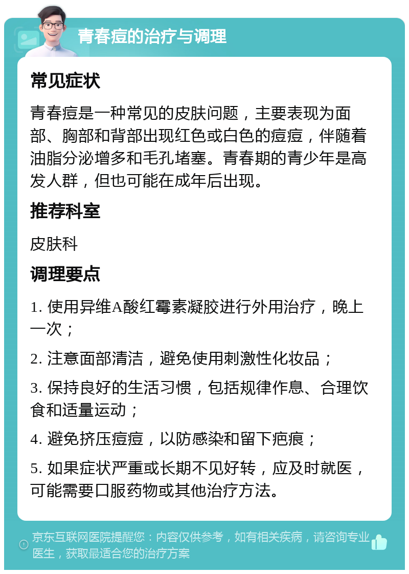 青春痘的治疗与调理 常见症状 青春痘是一种常见的皮肤问题，主要表现为面部、胸部和背部出现红色或白色的痘痘，伴随着油脂分泌增多和毛孔堵塞。青春期的青少年是高发人群，但也可能在成年后出现。 推荐科室 皮肤科 调理要点 1. 使用异维A酸红霉素凝胶进行外用治疗，晚上一次； 2. 注意面部清洁，避免使用刺激性化妆品； 3. 保持良好的生活习惯，包括规律作息、合理饮食和适量运动； 4. 避免挤压痘痘，以防感染和留下疤痕； 5. 如果症状严重或长期不见好转，应及时就医，可能需要口服药物或其他治疗方法。