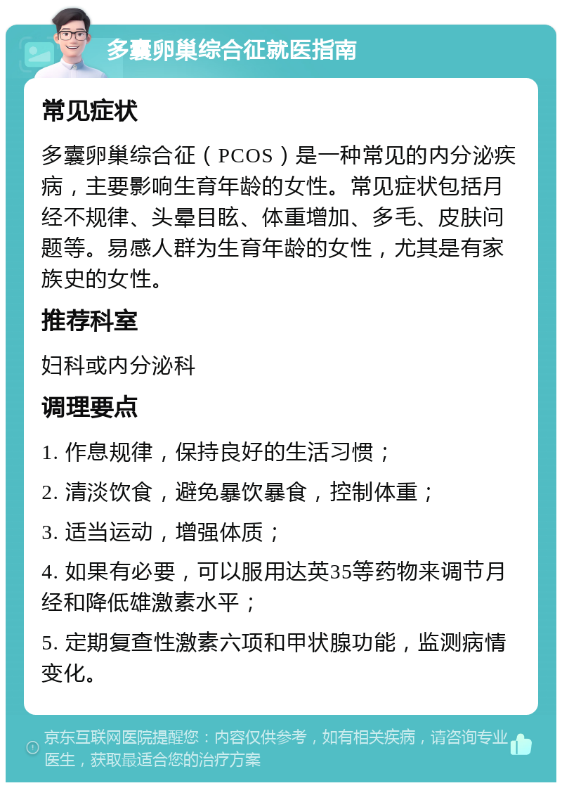 多囊卵巢综合征就医指南 常见症状 多囊卵巢综合征（PCOS）是一种常见的内分泌疾病，主要影响生育年龄的女性。常见症状包括月经不规律、头晕目眩、体重增加、多毛、皮肤问题等。易感人群为生育年龄的女性，尤其是有家族史的女性。 推荐科室 妇科或内分泌科 调理要点 1. 作息规律，保持良好的生活习惯； 2. 清淡饮食，避免暴饮暴食，控制体重； 3. 适当运动，增强体质； 4. 如果有必要，可以服用达英35等药物来调节月经和降低雄激素水平； 5. 定期复查性激素六项和甲状腺功能，监测病情变化。