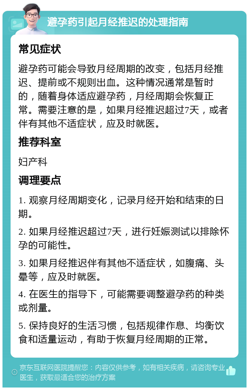 避孕药引起月经推迟的处理指南 常见症状 避孕药可能会导致月经周期的改变，包括月经推迟、提前或不规则出血。这种情况通常是暂时的，随着身体适应避孕药，月经周期会恢复正常。需要注意的是，如果月经推迟超过7天，或者伴有其他不适症状，应及时就医。 推荐科室 妇产科 调理要点 1. 观察月经周期变化，记录月经开始和结束的日期。 2. 如果月经推迟超过7天，进行妊娠测试以排除怀孕的可能性。 3. 如果月经推迟伴有其他不适症状，如腹痛、头晕等，应及时就医。 4. 在医生的指导下，可能需要调整避孕药的种类或剂量。 5. 保持良好的生活习惯，包括规律作息、均衡饮食和适量运动，有助于恢复月经周期的正常。