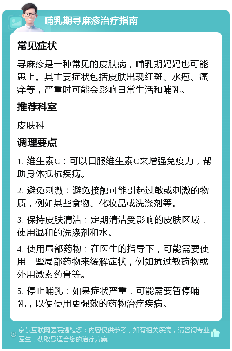 哺乳期寻麻疹治疗指南 常见症状 寻麻疹是一种常见的皮肤病，哺乳期妈妈也可能患上。其主要症状包括皮肤出现红斑、水疱、瘙痒等，严重时可能会影响日常生活和哺乳。 推荐科室 皮肤科 调理要点 1. 维生素C：可以口服维生素C来增强免疫力，帮助身体抵抗疾病。 2. 避免刺激：避免接触可能引起过敏或刺激的物质，例如某些食物、化妆品或洗涤剂等。 3. 保持皮肤清洁：定期清洁受影响的皮肤区域，使用温和的洗涤剂和水。 4. 使用局部药物：在医生的指导下，可能需要使用一些局部药物来缓解症状，例如抗过敏药物或外用激素药膏等。 5. 停止哺乳：如果症状严重，可能需要暂停哺乳，以便使用更强效的药物治疗疾病。