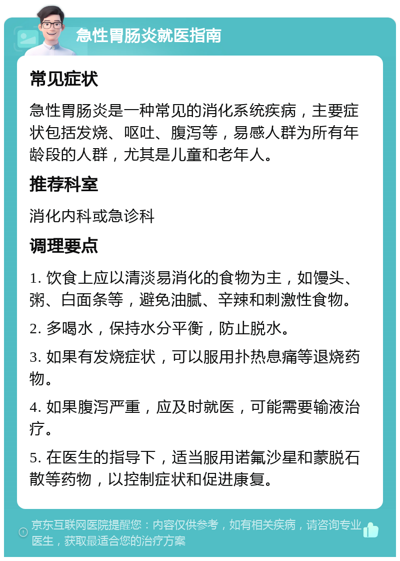 急性胃肠炎就医指南 常见症状 急性胃肠炎是一种常见的消化系统疾病，主要症状包括发烧、呕吐、腹泻等，易感人群为所有年龄段的人群，尤其是儿童和老年人。 推荐科室 消化内科或急诊科 调理要点 1. 饮食上应以清淡易消化的食物为主，如馒头、粥、白面条等，避免油腻、辛辣和刺激性食物。 2. 多喝水，保持水分平衡，防止脱水。 3. 如果有发烧症状，可以服用扑热息痛等退烧药物。 4. 如果腹泻严重，应及时就医，可能需要输液治疗。 5. 在医生的指导下，适当服用诺氟沙星和蒙脱石散等药物，以控制症状和促进康复。