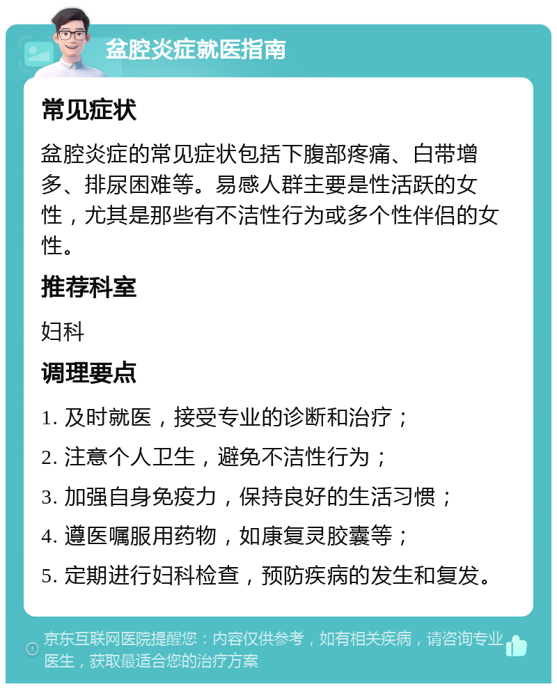 盆腔炎症就医指南 常见症状 盆腔炎症的常见症状包括下腹部疼痛、白带增多、排尿困难等。易感人群主要是性活跃的女性，尤其是那些有不洁性行为或多个性伴侣的女性。 推荐科室 妇科 调理要点 1. 及时就医，接受专业的诊断和治疗； 2. 注意个人卫生，避免不洁性行为； 3. 加强自身免疫力，保持良好的生活习惯； 4. 遵医嘱服用药物，如康复灵胶囊等； 5. 定期进行妇科检查，预防疾病的发生和复发。