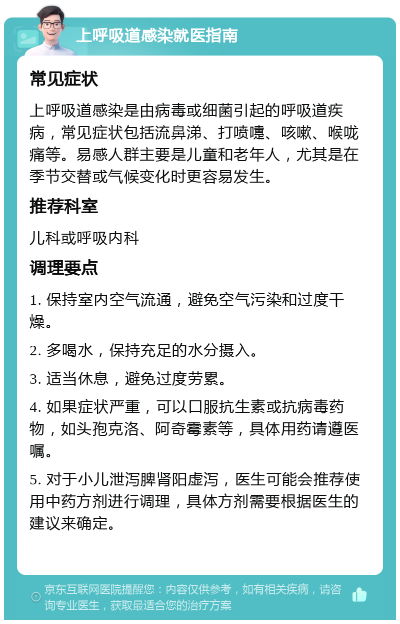 上呼吸道感染就医指南 常见症状 上呼吸道感染是由病毒或细菌引起的呼吸道疾病，常见症状包括流鼻涕、打喷嚏、咳嗽、喉咙痛等。易感人群主要是儿童和老年人，尤其是在季节交替或气候变化时更容易发生。 推荐科室 儿科或呼吸内科 调理要点 1. 保持室内空气流通，避免空气污染和过度干燥。 2. 多喝水，保持充足的水分摄入。 3. 适当休息，避免过度劳累。 4. 如果症状严重，可以口服抗生素或抗病毒药物，如头孢克洛、阿奇霉素等，具体用药请遵医嘱。 5. 对于小儿泄泻脾肾阳虚泻，医生可能会推荐使用中药方剂进行调理，具体方剂需要根据医生的建议来确定。