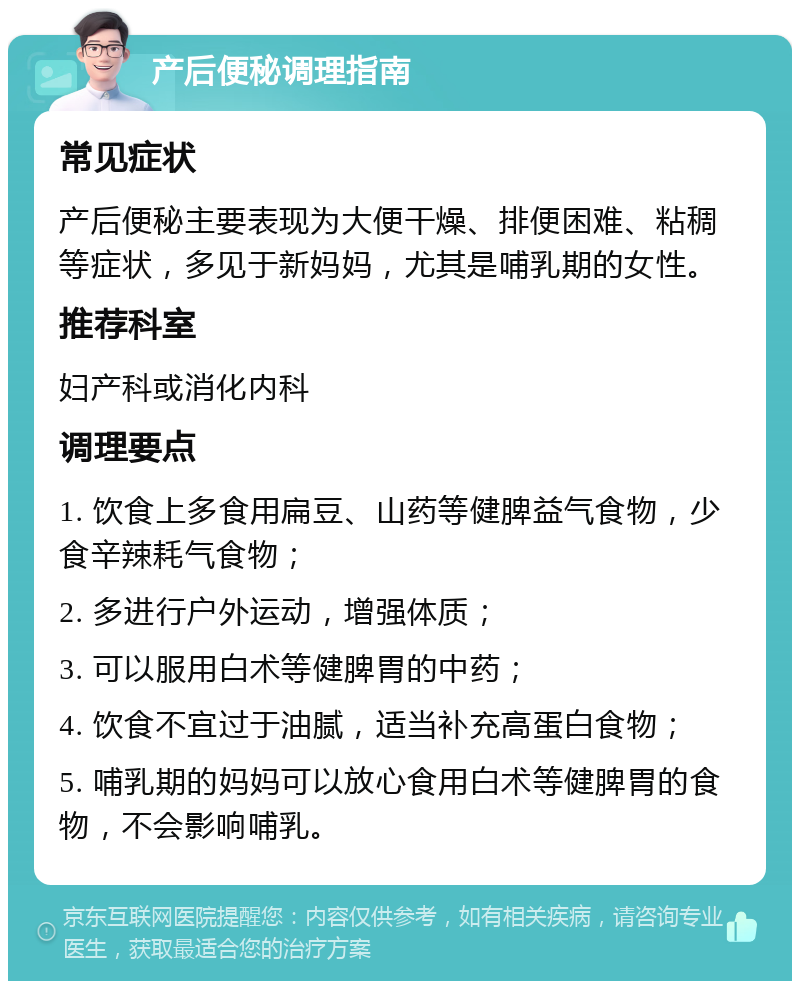 产后便秘调理指南 常见症状 产后便秘主要表现为大便干燥、排便困难、粘稠等症状，多见于新妈妈，尤其是哺乳期的女性。 推荐科室 妇产科或消化内科 调理要点 1. 饮食上多食用扁豆、山药等健脾益气食物，少食辛辣耗气食物； 2. 多进行户外运动，增强体质； 3. 可以服用白术等健脾胃的中药； 4. 饮食不宜过于油腻，适当补充高蛋白食物； 5. 哺乳期的妈妈可以放心食用白术等健脾胃的食物，不会影响哺乳。