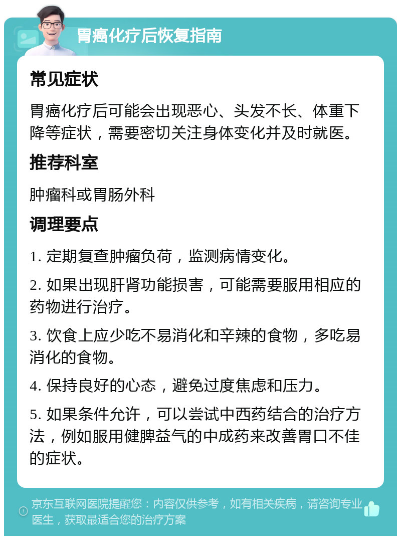 胃癌化疗后恢复指南 常见症状 胃癌化疗后可能会出现恶心、头发不长、体重下降等症状，需要密切关注身体变化并及时就医。 推荐科室 肿瘤科或胃肠外科 调理要点 1. 定期复查肿瘤负荷，监测病情变化。 2. 如果出现肝肾功能损害，可能需要服用相应的药物进行治疗。 3. 饮食上应少吃不易消化和辛辣的食物，多吃易消化的食物。 4. 保持良好的心态，避免过度焦虑和压力。 5. 如果条件允许，可以尝试中西药结合的治疗方法，例如服用健脾益气的中成药来改善胃口不佳的症状。