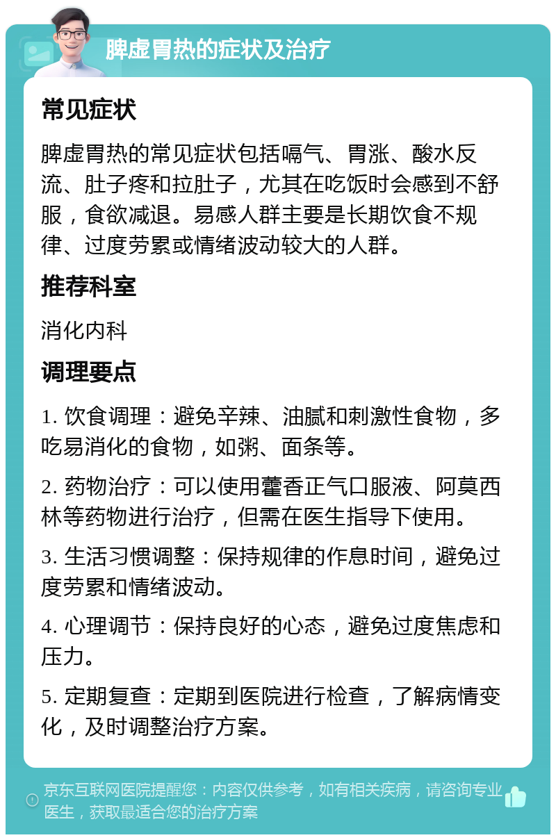 脾虚胃热的症状及治疗 常见症状 脾虚胃热的常见症状包括嗝气、胃涨、酸水反流、肚子疼和拉肚子，尤其在吃饭时会感到不舒服，食欲减退。易感人群主要是长期饮食不规律、过度劳累或情绪波动较大的人群。 推荐科室 消化内科 调理要点 1. 饮食调理：避免辛辣、油腻和刺激性食物，多吃易消化的食物，如粥、面条等。 2. 药物治疗：可以使用藿香正气口服液、阿莫西林等药物进行治疗，但需在医生指导下使用。 3. 生活习惯调整：保持规律的作息时间，避免过度劳累和情绪波动。 4. 心理调节：保持良好的心态，避免过度焦虑和压力。 5. 定期复查：定期到医院进行检查，了解病情变化，及时调整治疗方案。