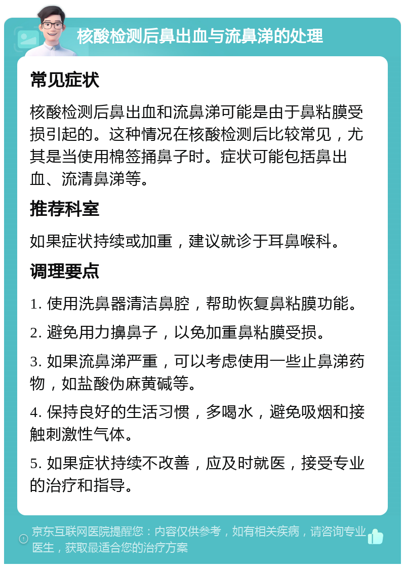 核酸检测后鼻出血与流鼻涕的处理 常见症状 核酸检测后鼻出血和流鼻涕可能是由于鼻粘膜受损引起的。这种情况在核酸检测后比较常见，尤其是当使用棉签捅鼻子时。症状可能包括鼻出血、流清鼻涕等。 推荐科室 如果症状持续或加重，建议就诊于耳鼻喉科。 调理要点 1. 使用洗鼻器清洁鼻腔，帮助恢复鼻粘膜功能。 2. 避免用力擤鼻子，以免加重鼻粘膜受损。 3. 如果流鼻涕严重，可以考虑使用一些止鼻涕药物，如盐酸伪麻黄碱等。 4. 保持良好的生活习惯，多喝水，避免吸烟和接触刺激性气体。 5. 如果症状持续不改善，应及时就医，接受专业的治疗和指导。