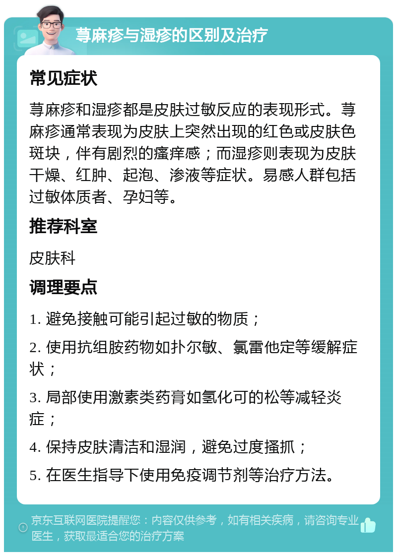 荨麻疹与湿疹的区别及治疗 常见症状 荨麻疹和湿疹都是皮肤过敏反应的表现形式。荨麻疹通常表现为皮肤上突然出现的红色或皮肤色斑块，伴有剧烈的瘙痒感；而湿疹则表现为皮肤干燥、红肿、起泡、渗液等症状。易感人群包括过敏体质者、孕妇等。 推荐科室 皮肤科 调理要点 1. 避免接触可能引起过敏的物质； 2. 使用抗组胺药物如扑尔敏、氯雷他定等缓解症状； 3. 局部使用激素类药膏如氢化可的松等减轻炎症； 4. 保持皮肤清洁和湿润，避免过度搔抓； 5. 在医生指导下使用免疫调节剂等治疗方法。