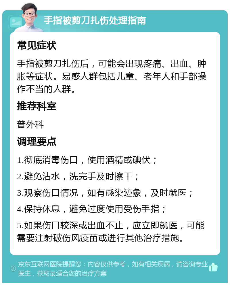 手指被剪刀扎伤处理指南 常见症状 手指被剪刀扎伤后，可能会出现疼痛、出血、肿胀等症状。易感人群包括儿童、老年人和手部操作不当的人群。 推荐科室 普外科 调理要点 1.彻底消毒伤口，使用酒精或碘伏； 2.避免沾水，洗完手及时擦干； 3.观察伤口情况，如有感染迹象，及时就医； 4.保持休息，避免过度使用受伤手指； 5.如果伤口较深或出血不止，应立即就医，可能需要注射破伤风疫苗或进行其他治疗措施。