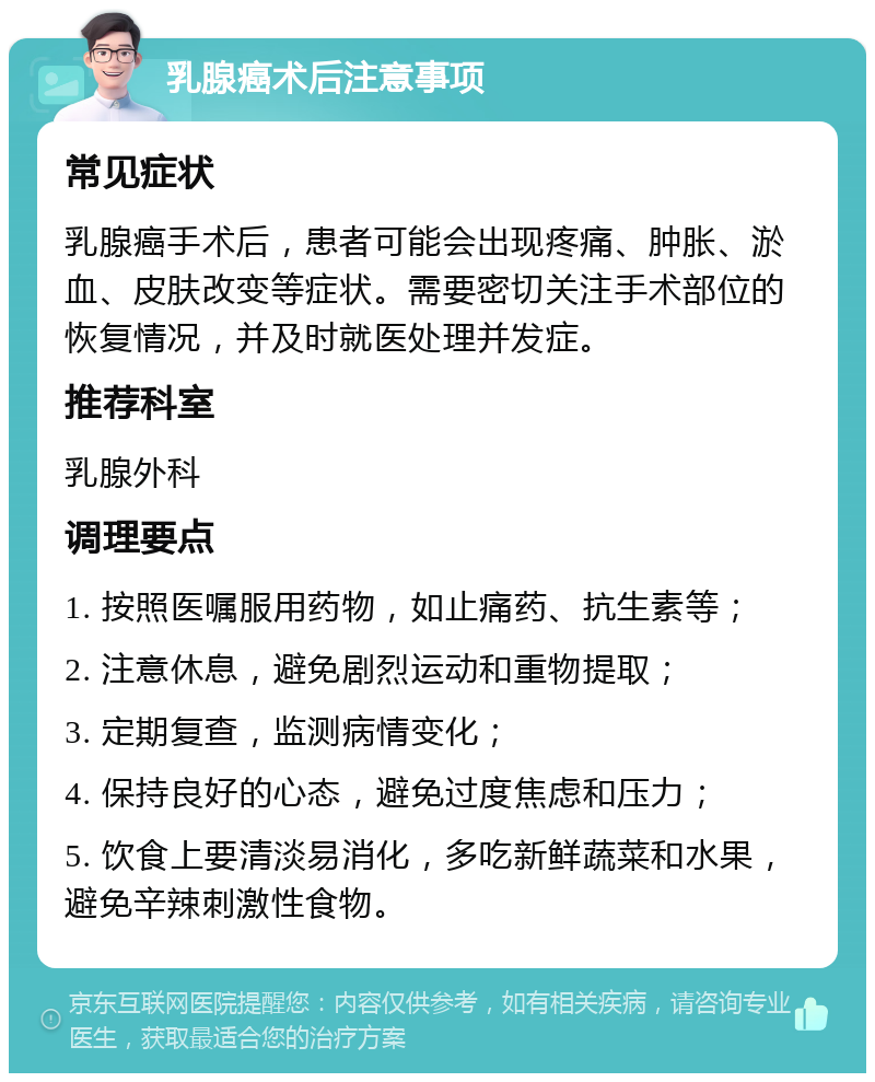 乳腺癌术后注意事项 常见症状 乳腺癌手术后，患者可能会出现疼痛、肿胀、淤血、皮肤改变等症状。需要密切关注手术部位的恢复情况，并及时就医处理并发症。 推荐科室 乳腺外科 调理要点 1. 按照医嘱服用药物，如止痛药、抗生素等； 2. 注意休息，避免剧烈运动和重物提取； 3. 定期复查，监测病情变化； 4. 保持良好的心态，避免过度焦虑和压力； 5. 饮食上要清淡易消化，多吃新鲜蔬菜和水果，避免辛辣刺激性食物。