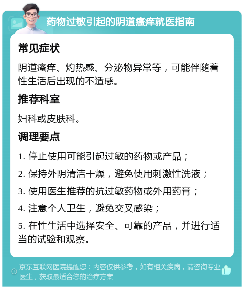 药物过敏引起的阴道瘙痒就医指南 常见症状 阴道瘙痒、灼热感、分泌物异常等，可能伴随着性生活后出现的不适感。 推荐科室 妇科或皮肤科。 调理要点 1. 停止使用可能引起过敏的药物或产品； 2. 保持外阴清洁干燥，避免使用刺激性洗液； 3. 使用医生推荐的抗过敏药物或外用药膏； 4. 注意个人卫生，避免交叉感染； 5. 在性生活中选择安全、可靠的产品，并进行适当的试验和观察。