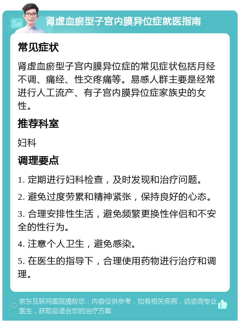 肾虚血瘀型子宫内膜异位症就医指南 常见症状 肾虚血瘀型子宫内膜异位症的常见症状包括月经不调、痛经、性交疼痛等。易感人群主要是经常进行人工流产、有子宫内膜异位症家族史的女性。 推荐科室 妇科 调理要点 1. 定期进行妇科检查，及时发现和治疗问题。 2. 避免过度劳累和精神紧张，保持良好的心态。 3. 合理安排性生活，避免频繁更换性伴侣和不安全的性行为。 4. 注意个人卫生，避免感染。 5. 在医生的指导下，合理使用药物进行治疗和调理。