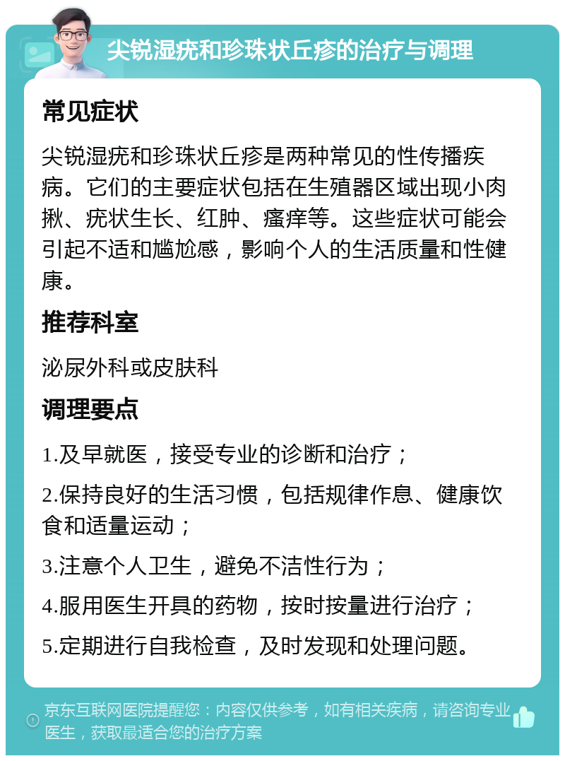 尖锐湿疣和珍珠状丘疹的治疗与调理 常见症状 尖锐湿疣和珍珠状丘疹是两种常见的性传播疾病。它们的主要症状包括在生殖器区域出现小肉揪、疣状生长、红肿、瘙痒等。这些症状可能会引起不适和尴尬感，影响个人的生活质量和性健康。 推荐科室 泌尿外科或皮肤科 调理要点 1.及早就医，接受专业的诊断和治疗； 2.保持良好的生活习惯，包括规律作息、健康饮食和适量运动； 3.注意个人卫生，避免不洁性行为； 4.服用医生开具的药物，按时按量进行治疗； 5.定期进行自我检查，及时发现和处理问题。