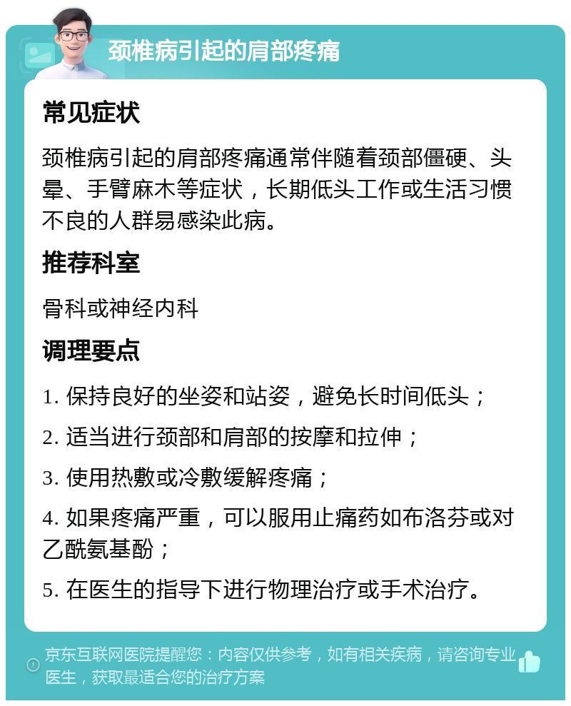 颈椎病引起的肩部疼痛 常见症状 颈椎病引起的肩部疼痛通常伴随着颈部僵硬、头晕、手臂麻木等症状，长期低头工作或生活习惯不良的人群易感染此病。 推荐科室 骨科或神经内科 调理要点 1. 保持良好的坐姿和站姿，避免长时间低头； 2. 适当进行颈部和肩部的按摩和拉伸； 3. 使用热敷或冷敷缓解疼痛； 4. 如果疼痛严重，可以服用止痛药如布洛芬或对乙酰氨基酚； 5. 在医生的指导下进行物理治疗或手术治疗。