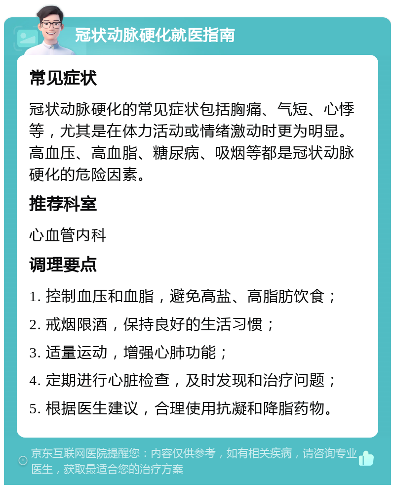 冠状动脉硬化就医指南 常见症状 冠状动脉硬化的常见症状包括胸痛、气短、心悸等，尤其是在体力活动或情绪激动时更为明显。高血压、高血脂、糖尿病、吸烟等都是冠状动脉硬化的危险因素。 推荐科室 心血管内科 调理要点 1. 控制血压和血脂，避免高盐、高脂肪饮食； 2. 戒烟限酒，保持良好的生活习惯； 3. 适量运动，增强心肺功能； 4. 定期进行心脏检查，及时发现和治疗问题； 5. 根据医生建议，合理使用抗凝和降脂药物。