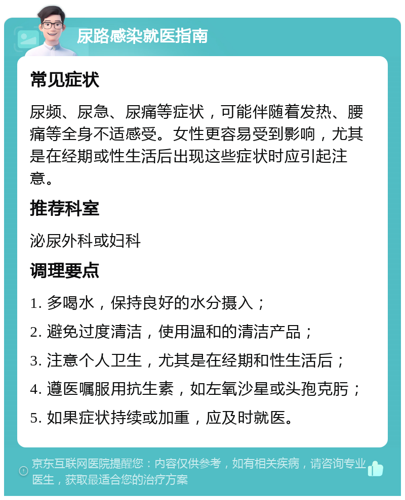 尿路感染就医指南 常见症状 尿频、尿急、尿痛等症状，可能伴随着发热、腰痛等全身不适感受。女性更容易受到影响，尤其是在经期或性生活后出现这些症状时应引起注意。 推荐科室 泌尿外科或妇科 调理要点 1. 多喝水，保持良好的水分摄入； 2. 避免过度清洁，使用温和的清洁产品； 3. 注意个人卫生，尤其是在经期和性生活后； 4. 遵医嘱服用抗生素，如左氧沙星或头孢克肟； 5. 如果症状持续或加重，应及时就医。