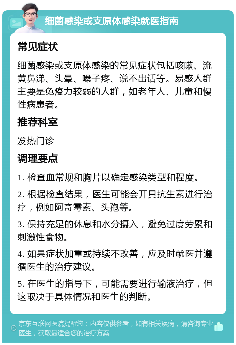 细菌感染或支原体感染就医指南 常见症状 细菌感染或支原体感染的常见症状包括咳嗽、流黄鼻涕、头晕、嗓子疼、说不出话等。易感人群主要是免疫力较弱的人群，如老年人、儿童和慢性病患者。 推荐科室 发热门诊 调理要点 1. 检查血常规和胸片以确定感染类型和程度。 2. 根据检查结果，医生可能会开具抗生素进行治疗，例如阿奇霉素、头孢等。 3. 保持充足的休息和水分摄入，避免过度劳累和刺激性食物。 4. 如果症状加重或持续不改善，应及时就医并遵循医生的治疗建议。 5. 在医生的指导下，可能需要进行输液治疗，但这取决于具体情况和医生的判断。