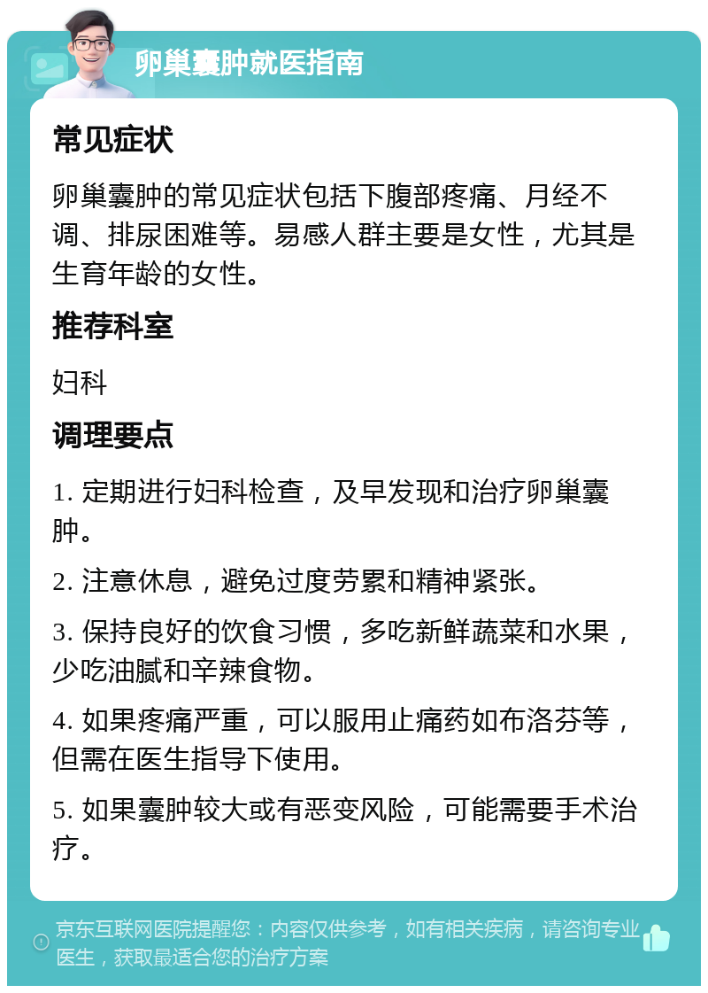 卵巢囊肿就医指南 常见症状 卵巢囊肿的常见症状包括下腹部疼痛、月经不调、排尿困难等。易感人群主要是女性，尤其是生育年龄的女性。 推荐科室 妇科 调理要点 1. 定期进行妇科检查，及早发现和治疗卵巢囊肿。 2. 注意休息，避免过度劳累和精神紧张。 3. 保持良好的饮食习惯，多吃新鲜蔬菜和水果，少吃油腻和辛辣食物。 4. 如果疼痛严重，可以服用止痛药如布洛芬等，但需在医生指导下使用。 5. 如果囊肿较大或有恶变风险，可能需要手术治疗。