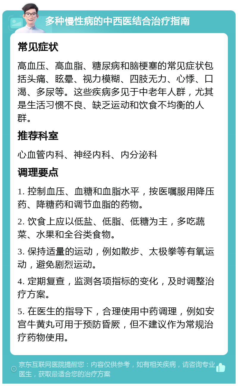 多种慢性病的中西医结合治疗指南 常见症状 高血压、高血脂、糖尿病和脑梗塞的常见症状包括头痛、眩晕、视力模糊、四肢无力、心悸、口渴、多尿等。这些疾病多见于中老年人群，尤其是生活习惯不良、缺乏运动和饮食不均衡的人群。 推荐科室 心血管内科、神经内科、内分泌科 调理要点 1. 控制血压、血糖和血脂水平，按医嘱服用降压药、降糖药和调节血脂的药物。 2. 饮食上应以低盐、低脂、低糖为主，多吃蔬菜、水果和全谷类食物。 3. 保持适量的运动，例如散步、太极拳等有氧运动，避免剧烈运动。 4. 定期复查，监测各项指标的变化，及时调整治疗方案。 5. 在医生的指导下，合理使用中药调理，例如安宫牛黄丸可用于预防昏厥，但不建议作为常规治疗药物使用。