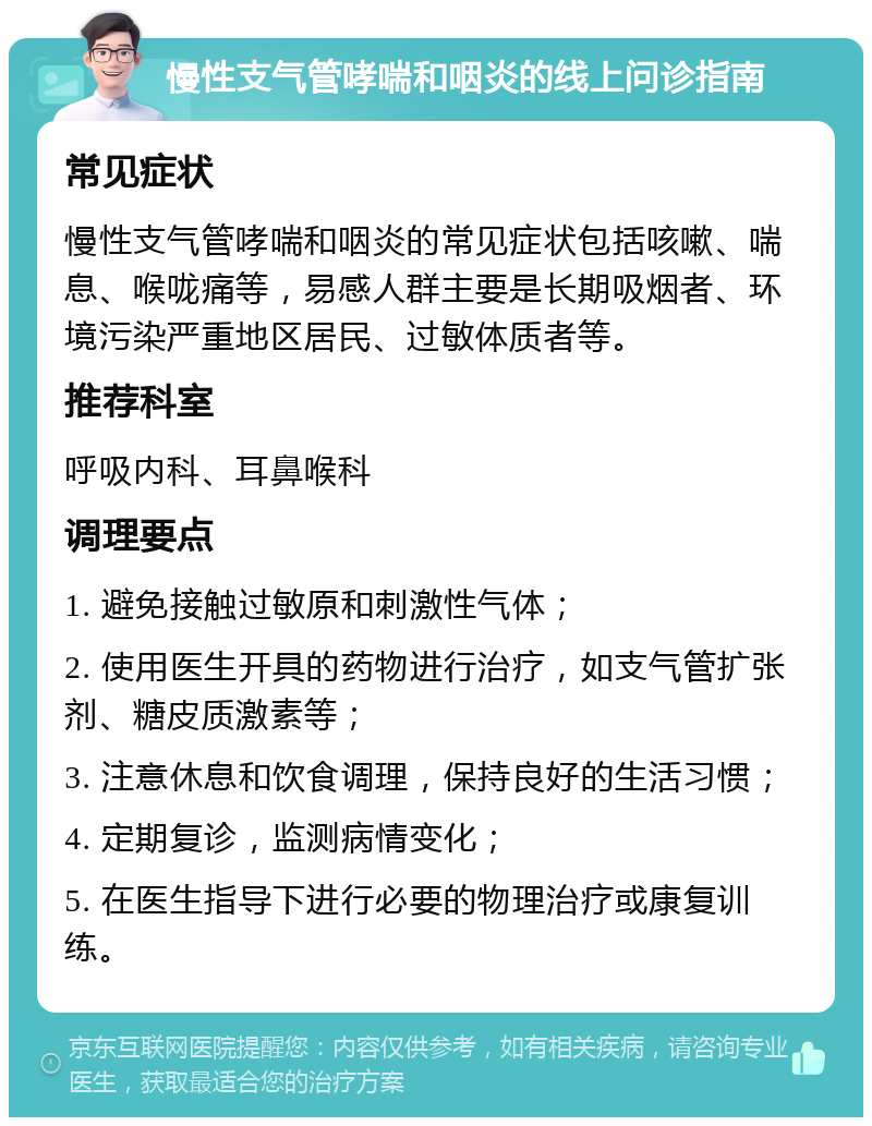 慢性支气管哮喘和咽炎的线上问诊指南 常见症状 慢性支气管哮喘和咽炎的常见症状包括咳嗽、喘息、喉咙痛等，易感人群主要是长期吸烟者、环境污染严重地区居民、过敏体质者等。 推荐科室 呼吸内科、耳鼻喉科 调理要点 1. 避免接触过敏原和刺激性气体； 2. 使用医生开具的药物进行治疗，如支气管扩张剂、糖皮质激素等； 3. 注意休息和饮食调理，保持良好的生活习惯； 4. 定期复诊，监测病情变化； 5. 在医生指导下进行必要的物理治疗或康复训练。