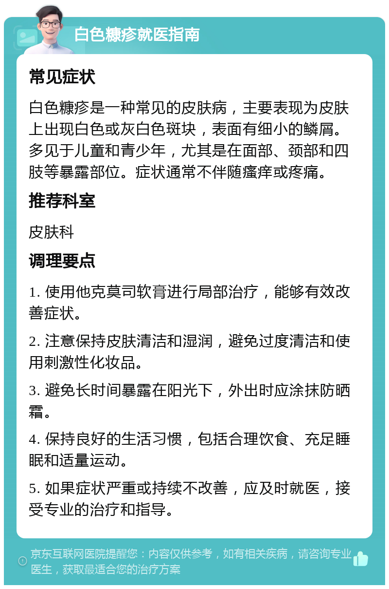 白色糠疹就医指南 常见症状 白色糠疹是一种常见的皮肤病，主要表现为皮肤上出现白色或灰白色斑块，表面有细小的鳞屑。多见于儿童和青少年，尤其是在面部、颈部和四肢等暴露部位。症状通常不伴随瘙痒或疼痛。 推荐科室 皮肤科 调理要点 1. 使用他克莫司软膏进行局部治疗，能够有效改善症状。 2. 注意保持皮肤清洁和湿润，避免过度清洁和使用刺激性化妆品。 3. 避免长时间暴露在阳光下，外出时应涂抹防晒霜。 4. 保持良好的生活习惯，包括合理饮食、充足睡眠和适量运动。 5. 如果症状严重或持续不改善，应及时就医，接受专业的治疗和指导。