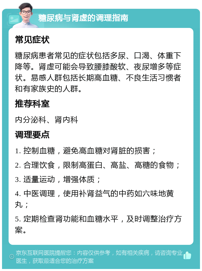 糖尿病与肾虚的调理指南 常见症状 糖尿病患者常见的症状包括多尿、口渴、体重下降等。肾虚可能会导致腰膝酸软、夜尿增多等症状。易感人群包括长期高血糖、不良生活习惯者和有家族史的人群。 推荐科室 内分泌科、肾内科 调理要点 1. 控制血糖，避免高血糖对肾脏的损害； 2. 合理饮食，限制高蛋白、高盐、高糖的食物； 3. 适量运动，增强体质； 4. 中医调理，使用补肾益气的中药如六味地黄丸； 5. 定期检查肾功能和血糖水平，及时调整治疗方案。