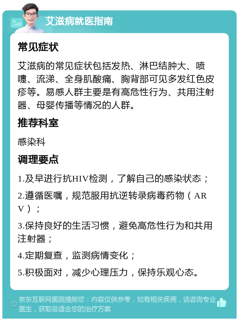 艾滋病就医指南 常见症状 艾滋病的常见症状包括发热、淋巴结肿大、喷嚏、流涕、全身肌酸痛、胸背部可见多发红色皮疹等。易感人群主要是有高危性行为、共用注射器、母婴传播等情况的人群。 推荐科室 感染科 调理要点 1.及早进行抗HIV检测，了解自己的感染状态； 2.遵循医嘱，规范服用抗逆转录病毒药物（ARV）； 3.保持良好的生活习惯，避免高危性行为和共用注射器； 4.定期复查，监测病情变化； 5.积极面对，减少心理压力，保持乐观心态。