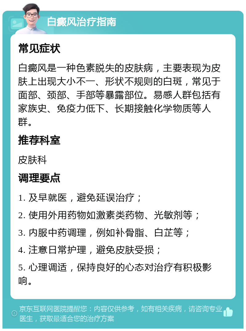 白癜风治疗指南 常见症状 白癜风是一种色素脱失的皮肤病，主要表现为皮肤上出现大小不一、形状不规则的白斑，常见于面部、颈部、手部等暴露部位。易感人群包括有家族史、免疫力低下、长期接触化学物质等人群。 推荐科室 皮肤科 调理要点 1. 及早就医，避免延误治疗； 2. 使用外用药物如激素类药物、光敏剂等； 3. 内服中药调理，例如补骨脂、白芷等； 4. 注意日常护理，避免皮肤受损； 5. 心理调适，保持良好的心态对治疗有积极影响。