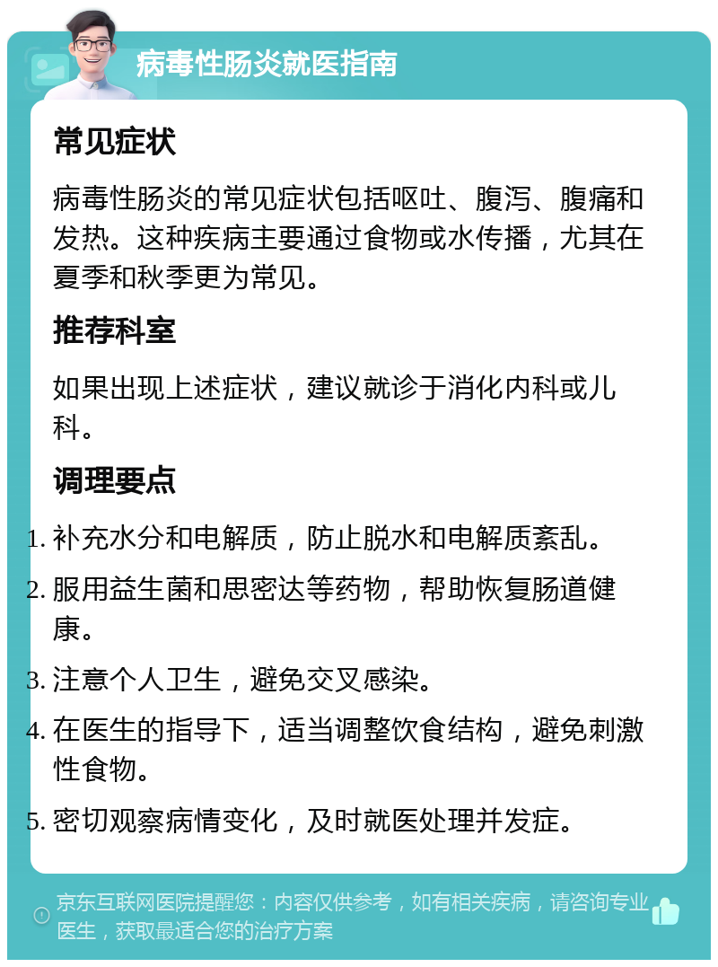 病毒性肠炎就医指南 常见症状 病毒性肠炎的常见症状包括呕吐、腹泻、腹痛和发热。这种疾病主要通过食物或水传播，尤其在夏季和秋季更为常见。 推荐科室 如果出现上述症状，建议就诊于消化内科或儿科。 调理要点 补充水分和电解质，防止脱水和电解质紊乱。 服用益生菌和思密达等药物，帮助恢复肠道健康。 注意个人卫生，避免交叉感染。 在医生的指导下，适当调整饮食结构，避免刺激性食物。 密切观察病情变化，及时就医处理并发症。