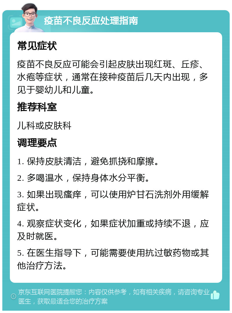 疫苗不良反应处理指南 常见症状 疫苗不良反应可能会引起皮肤出现红斑、丘疹、水疱等症状，通常在接种疫苗后几天内出现，多见于婴幼儿和儿童。 推荐科室 儿科或皮肤科 调理要点 1. 保持皮肤清洁，避免抓挠和摩擦。 2. 多喝温水，保持身体水分平衡。 3. 如果出现瘙痒，可以使用炉甘石洗剂外用缓解症状。 4. 观察症状变化，如果症状加重或持续不退，应及时就医。 5. 在医生指导下，可能需要使用抗过敏药物或其他治疗方法。