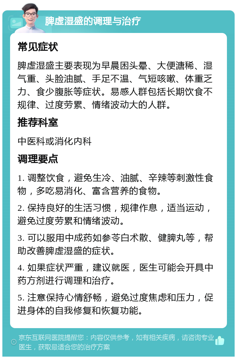 脾虚湿盛的调理与治疗 常见症状 脾虚湿盛主要表现为早晨困头晕、大便溏稀、湿气重、头脸油腻、手足不温、气短咳嗽、体重乏力、食少腹胀等症状。易感人群包括长期饮食不规律、过度劳累、情绪波动大的人群。 推荐科室 中医科或消化内科 调理要点 1. 调整饮食，避免生冷、油腻、辛辣等刺激性食物，多吃易消化、富含营养的食物。 2. 保持良好的生活习惯，规律作息，适当运动，避免过度劳累和情绪波动。 3. 可以服用中成药如参苓白术散、健脾丸等，帮助改善脾虚湿盛的症状。 4. 如果症状严重，建议就医，医生可能会开具中药方剂进行调理和治疗。 5. 注意保持心情舒畅，避免过度焦虑和压力，促进身体的自我修复和恢复功能。