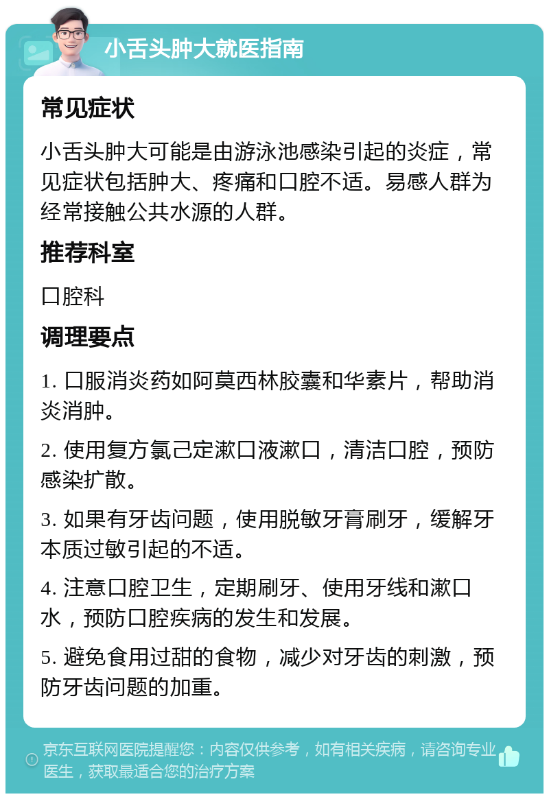 小舌头肿大就医指南 常见症状 小舌头肿大可能是由游泳池感染引起的炎症，常见症状包括肿大、疼痛和口腔不适。易感人群为经常接触公共水源的人群。 推荐科室 口腔科 调理要点 1. 口服消炎药如阿莫西林胶囊和华素片，帮助消炎消肿。 2. 使用复方氯己定漱口液漱口，清洁口腔，预防感染扩散。 3. 如果有牙齿问题，使用脱敏牙膏刷牙，缓解牙本质过敏引起的不适。 4. 注意口腔卫生，定期刷牙、使用牙线和漱口水，预防口腔疾病的发生和发展。 5. 避免食用过甜的食物，减少对牙齿的刺激，预防牙齿问题的加重。