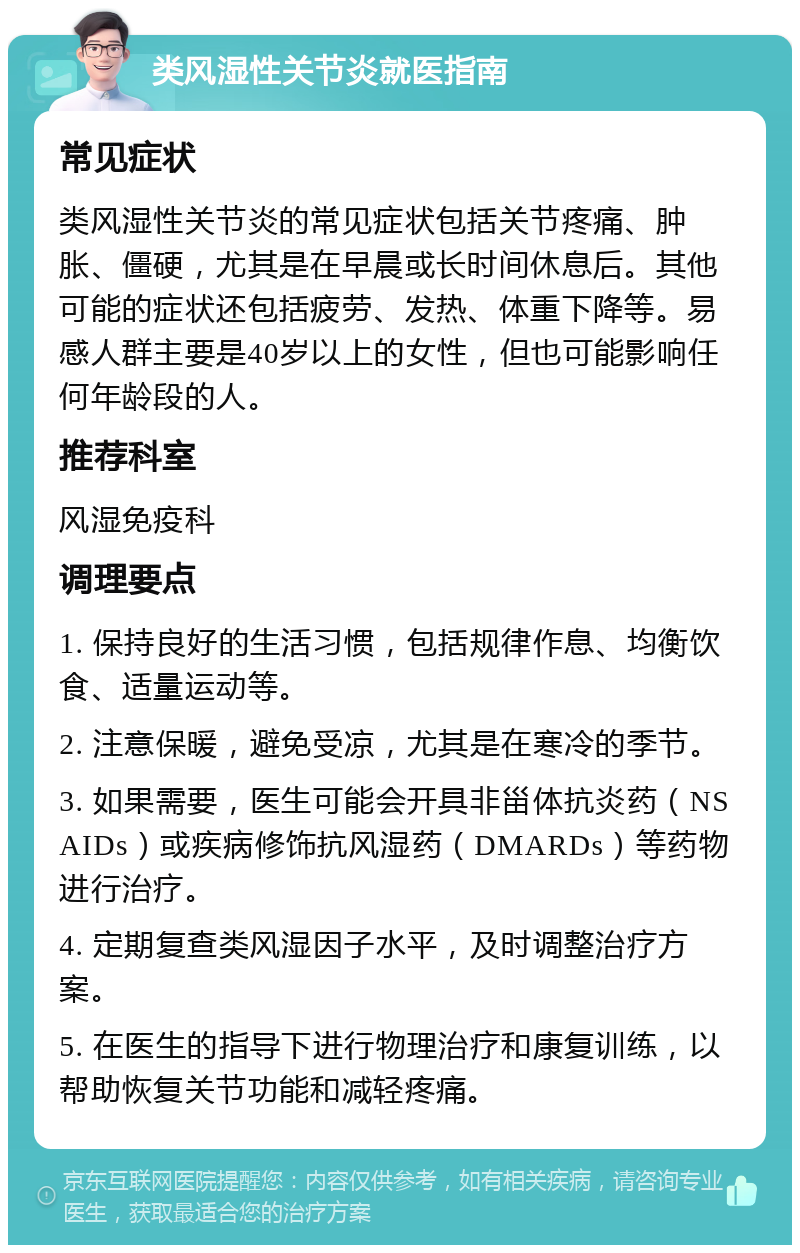 类风湿性关节炎就医指南 常见症状 类风湿性关节炎的常见症状包括关节疼痛、肿胀、僵硬，尤其是在早晨或长时间休息后。其他可能的症状还包括疲劳、发热、体重下降等。易感人群主要是40岁以上的女性，但也可能影响任何年龄段的人。 推荐科室 风湿免疫科 调理要点 1. 保持良好的生活习惯，包括规律作息、均衡饮食、适量运动等。 2. 注意保暖，避免受凉，尤其是在寒冷的季节。 3. 如果需要，医生可能会开具非甾体抗炎药（NSAIDs）或疾病修饰抗风湿药（DMARDs）等药物进行治疗。 4. 定期复查类风湿因子水平，及时调整治疗方案。 5. 在医生的指导下进行物理治疗和康复训练，以帮助恢复关节功能和减轻疼痛。